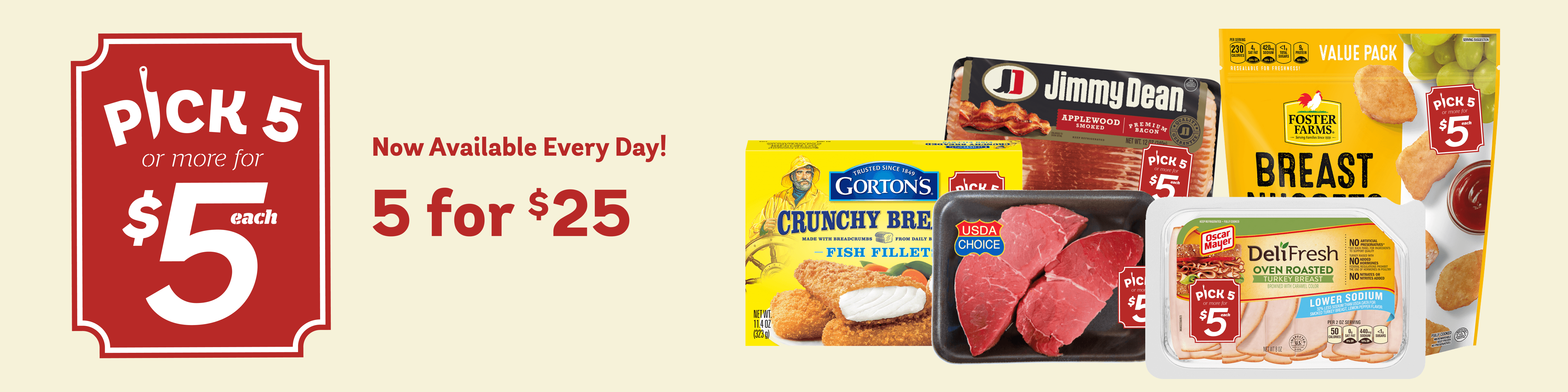 Pick 5 Banner - Now Available Every Day! Pick 5 or more meat items for $5 each. For example, you can get Choice Beef Petite Sirloin Ball Tip Steak up to 16 oz, Foster Farms Breast Nuggets 2 lbs, Jimmy Dean Bacon, Applewood Smoked, Premium 12 oz, Gorton’s Crunchy Fish Fillet and Oscar Meyer Deli Fresh Turkey Breast, all 5 for $25.